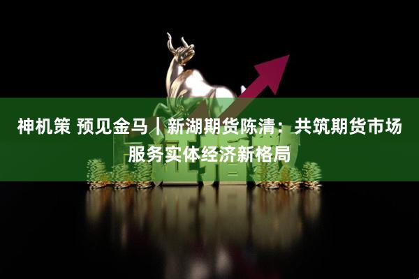 神机策 预见金马｜新湖期货陈清：共筑期货市场服务实体经济新格局