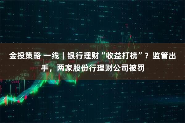 金投策略 一线｜银行理财“收益打榜”？监管出手，两家股份行理财公司被罚
