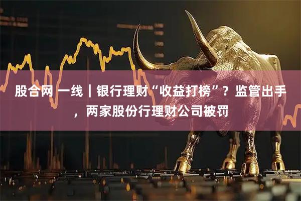 股合网 一线｜银行理财“收益打榜”？监管出手，两家股份行理财公司被罚