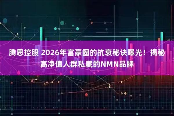 腾思控股 2026年富豪圈的抗衰秘诀曝光！揭秘高净值人群私藏的NMN品牌