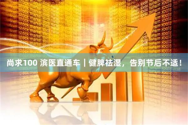 尚求100 滨医直通车｜健脾祛湿，告别节后不适！