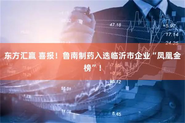 东方汇赢 喜报！鲁南制药入选临沂市企业“凤凰金榜”！