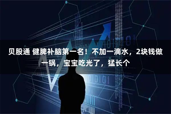 贝股通 健脾补脑第一名！不加一滴水，2块钱做一锅，宝宝吃光了，猛长个