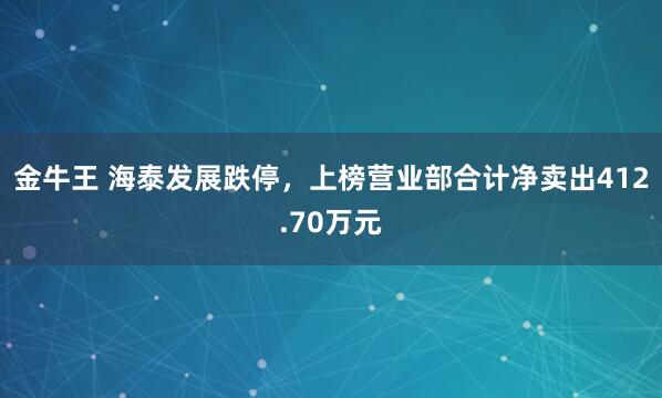 金牛王 海泰发展跌停，上榜营业部合计净卖出412.70万元