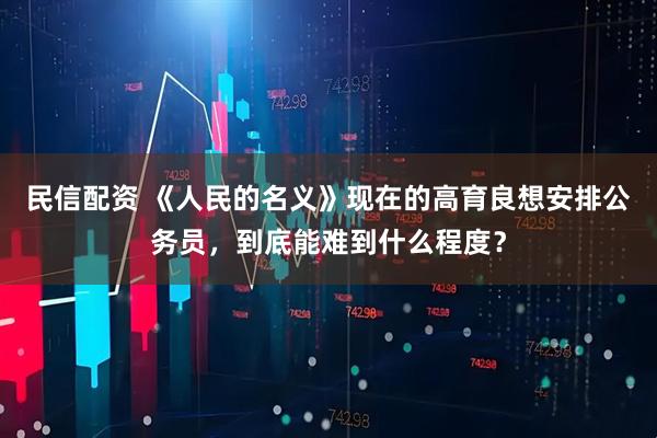 民信配资 《人民的名义》现在的高育良想安排公务员，到底能难到什么程度？