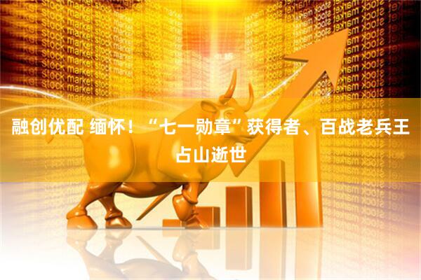 融创优配 缅怀！“七一勋章”获得者、百战老兵王占山逝世