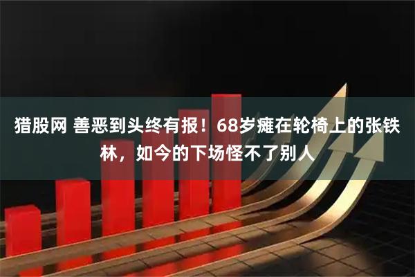 猎股网 善恶到头终有报！68岁瘫在轮椅上的张铁林，如今的下场怪不了别人