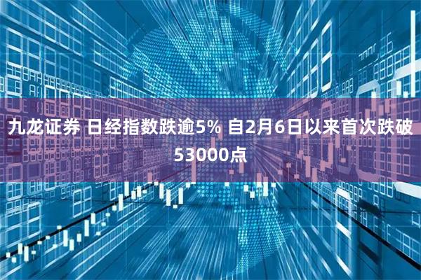 九龙证券 日经指数跌逾5% 自2月6日以来首次跌破53000点