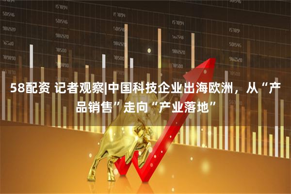 58配资 记者观察|中国科技企业出海欧洲，从“产品销售”走向“产业落地”
