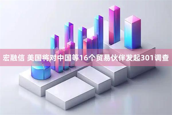 宏融信 美国将对中国等16个贸易伙伴发起301调查