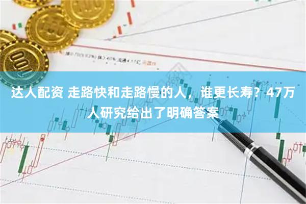 达人配资 走路快和走路慢的人，谁更长寿？47万人研究给出了明确答案