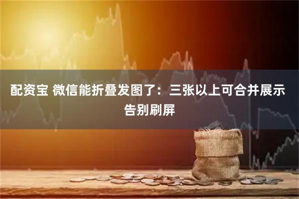 配资宝 微信能折叠发图了：三张以上可合并展示 告别刷屏