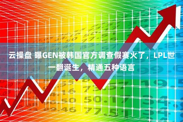 云操盘 曝GEN被韩国官方调查假赛火了，LPL世一翻诞生，精通五种语言