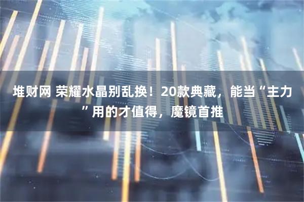 堆财网 荣耀水晶别乱换！20款典藏，能当“主力”用的才值得，魔镜首推