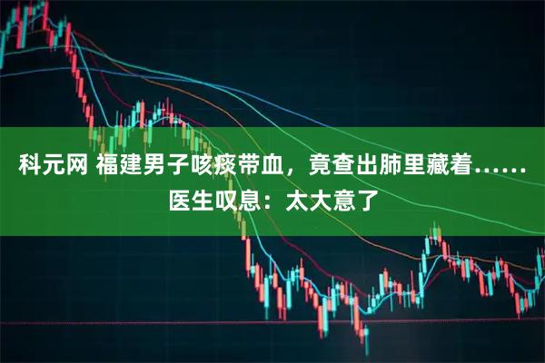 科元网 福建男子咳痰带血，竟查出肺里藏着……医生叹息：太大意了