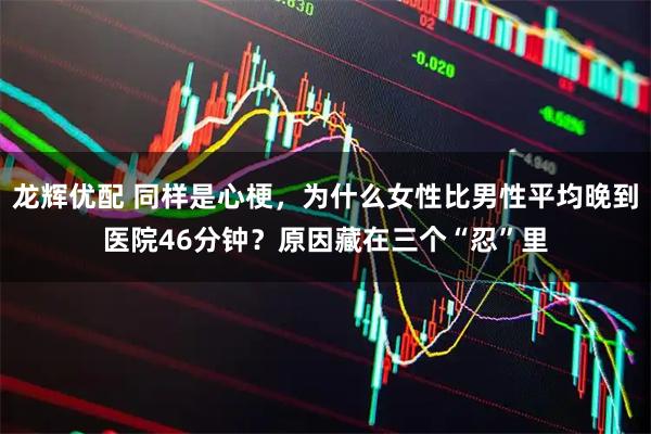 龙辉优配 同样是心梗，为什么女性比男性平均晚到医院46分钟？原因藏在三个“忍”里