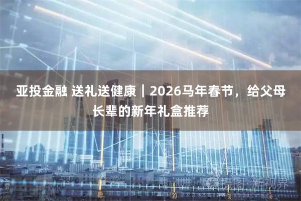 亚投金融 送礼送健康｜2026马年春节，给父母长辈的新年礼盒推荐