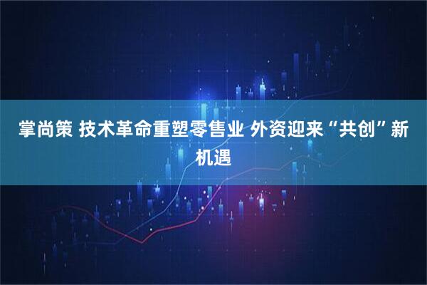 掌尚策 技术革命重塑零售业 外资迎来“共创”新机遇