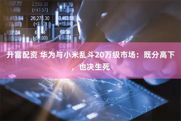 升富配资 华为与小米乱斗20万级市场：既分高下，也决生死