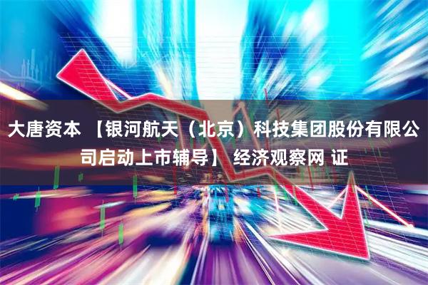 大唐资本 【银河航天（北京）科技集团股份有限公司启动上市辅导】 经济观察网 证