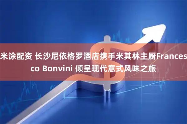 米涂配资 长沙尼依格罗酒店携手米其林主厨Francesco Bonvini 倾呈现代意式风味之旅