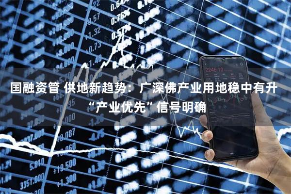 国融资管 供地新趋势：广深佛产业用地稳中有升 “产业优先”信号明确