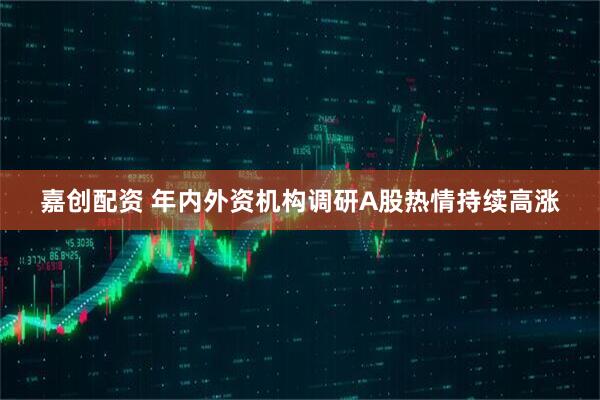 嘉创配资 年内外资机构调研A股热情持续高涨