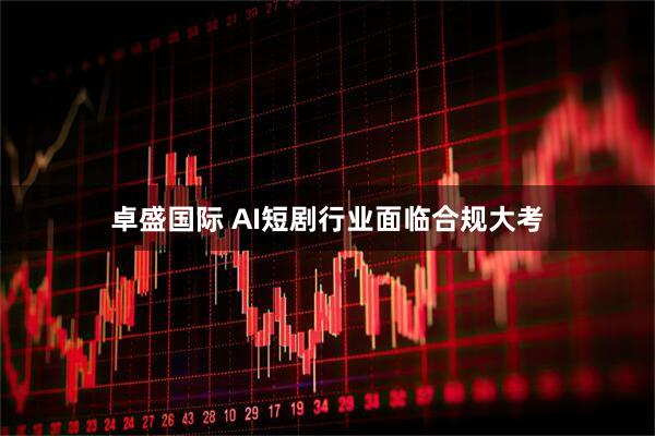 卓盛国际 AI短剧行业面临合规大考