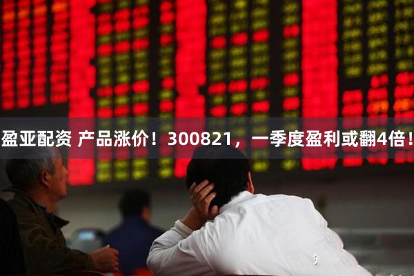盈亚配资 产品涨价！300821，一季度盈利或翻4倍！