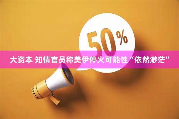 大资本 知情官员称美伊停火可能性“依然渺茫”