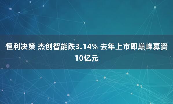 恒利决策 杰创智能跌3.14% 去年上市即巅峰募资10亿元