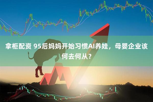 拿柜配资 95后妈妈开始习惯AI养娃,母婴企业该何去何从?