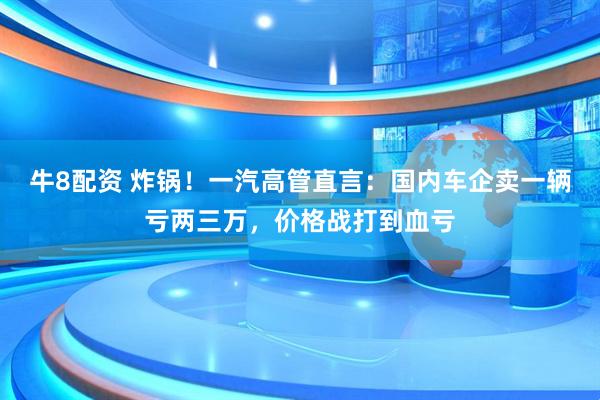 牛8配资 炸锅！一汽高管直言：国内车企卖一辆亏两三万，价格战打到血亏