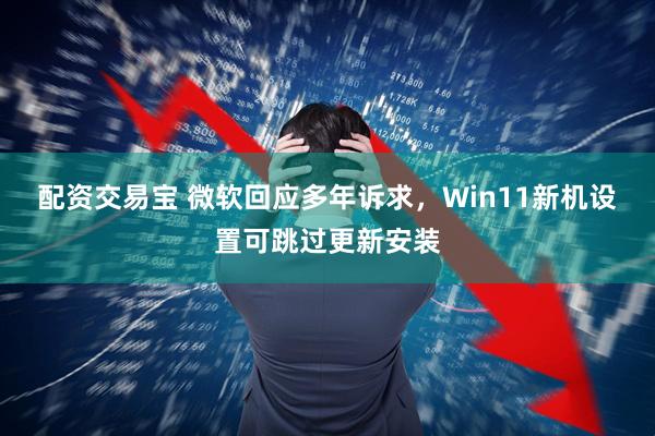 配资交易宝 微软回应多年诉求，Win11新机设置可跳过更新安装