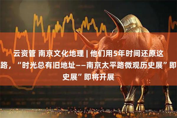 云资管 南京文化地理 | 他们用5年时间还原这条大马路，“时光总有旧地址——南京太平路微观历史展”即将开展