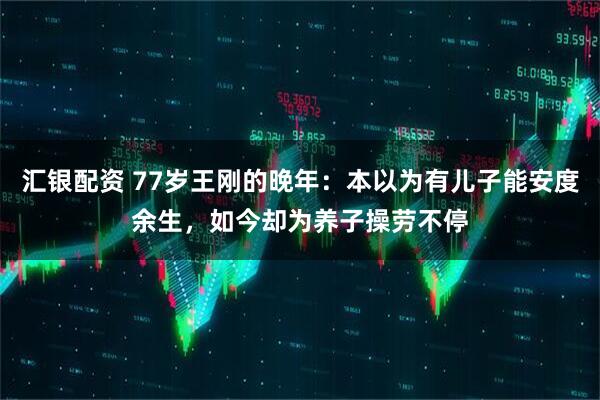 汇银配资 77岁王刚的晚年：本以为有儿子能安度余生，如今却为养子操劳不停