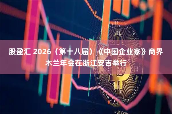 股盈汇 2026（第十八届）《中国企业家》商界木兰年会在浙江安吉举行