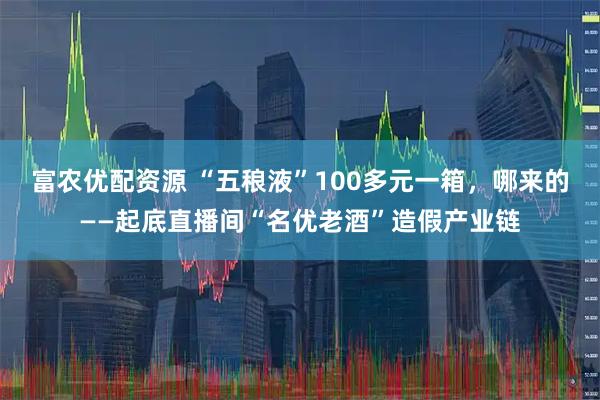 富农优配资源 “五稂液”100多元一箱，哪来的——起底直播间“名优老酒”造假产业链