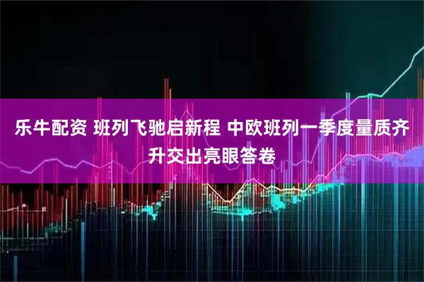 乐牛配资 班列飞驰启新程 中欧班列一季度量质齐升交出亮眼答卷