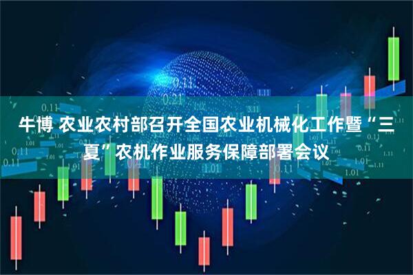牛博 农业农村部召开全国农业机械化工作暨“三夏”农机作业服务保障部署会议