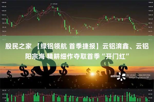 股民之家 【绿铝领航 首季捷报】云铝淯鑫、云铝阳宗海 精耕细作夺取首季“开门红”