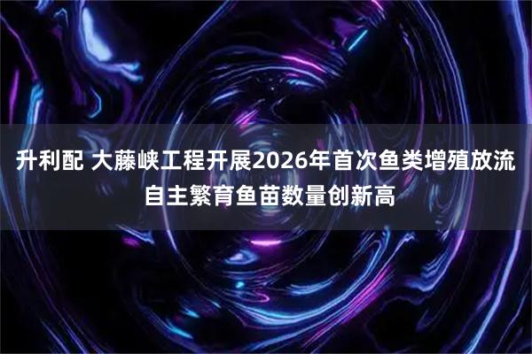 升利配 大藤峡工程开展2026年首次鱼类增殖放流 自主繁育鱼苗数量创新高