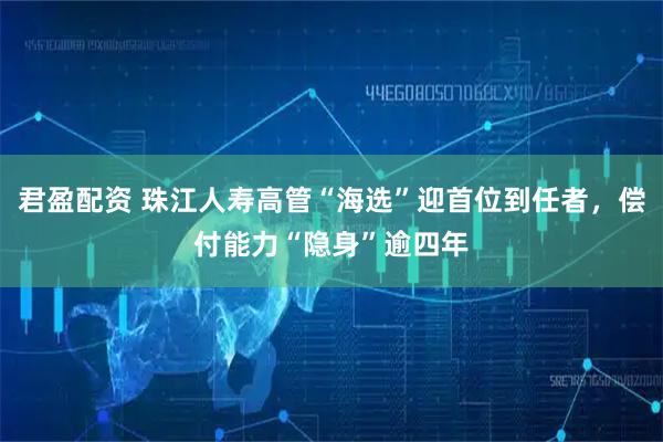 君盈配资 珠江人寿高管“海选”迎首位到任者，偿付能力“隐身”逾四年