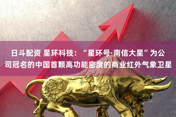 日斗配资 星环科技：“星环号·南信大星”为公司冠名的中国首颗高功能密度的商业红外气象卫星