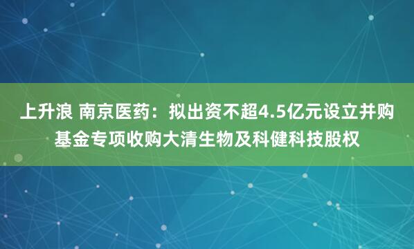 上升浪 南京医药：拟出资不超4.5亿元设立并购基金专项收购大清生物及科健科技股权