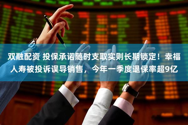 双融配资 投保承诺随时支取实则长期锁定！幸福人寿被投诉误导销售，今年一季度退保率超9亿