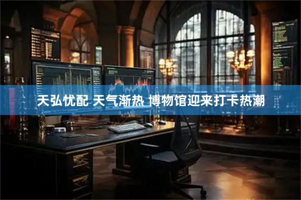 天弘忧配 天气渐热 博物馆迎来打卡热潮