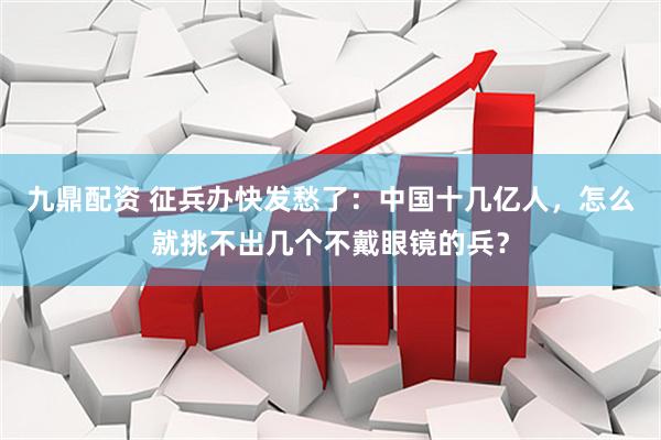 九鼎配资 征兵办快发愁了：中国十几亿人，怎么就挑不出几个不戴眼镜的兵？
