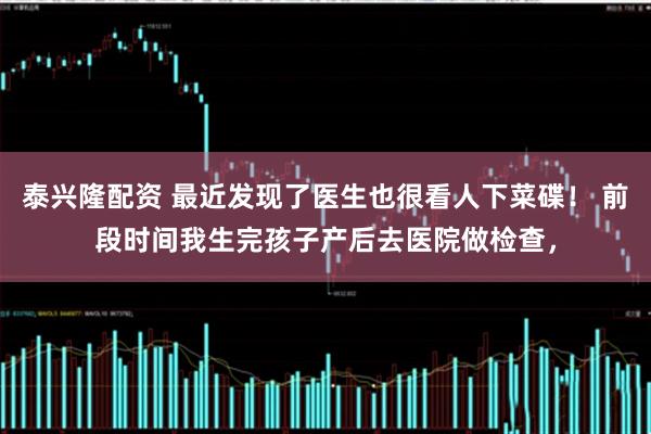 泰兴隆配资 最近发现了医生也很看人下菜碟！ 前段时间我生完孩子产后去医院做检查，
