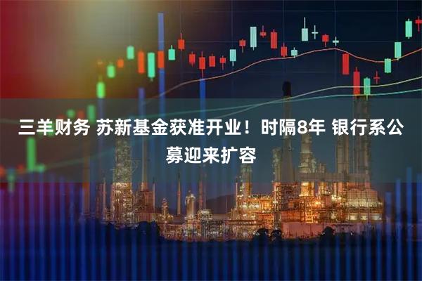 三羊财务 苏新基金获准开业！时隔8年 银行系公募迎来扩容